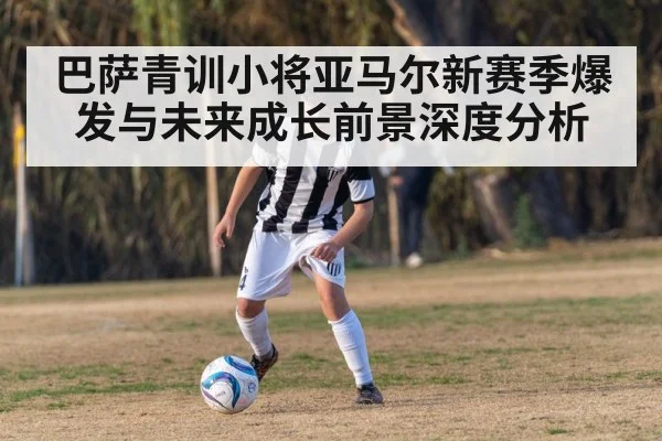巴萨青训小将亚马尔新赛季爆发与未来成长前景深度分析