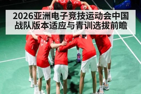 2026亚洲电子竞技运动会中国战队版本适应与青训选拔前瞻