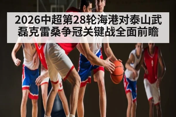 2026中超第28轮海港对泰山武磊克雷桑争冠关键战全面前瞻